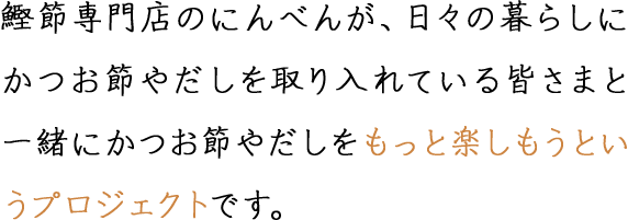 鰹節専門店のにんべんが、日々の暮らしにかつお節やだしを取り入れている皆さまと一緒にかつお節やだしをもっと楽しもうというプロジェクトです。