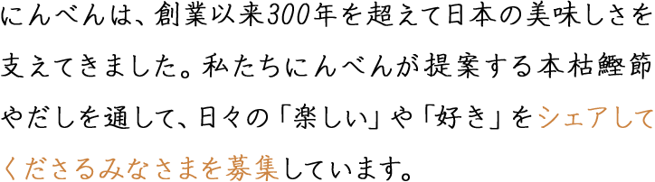 にんべんは、創業以来300年を超えて日本の美味しさを支えてきました。私たちにんべんが提案する本枯鰹節やだしを通して、日々の「楽しい」や「好き」をシェアしてくださるみなさまを募集しています。