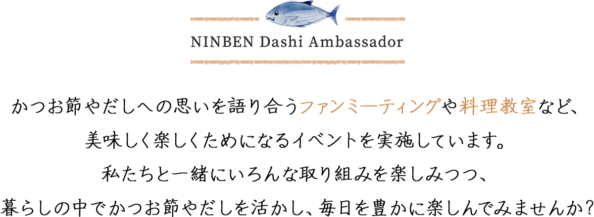 かつお節やだしへの思いを語り合うファンミーティングや料理教室など、美味しく楽しくためになるイベントを実施しています。私たちと一緒にいろんな取り組みを楽しみつつ、暮らしの中でかつお節やだしを活かし、毎日を豊かに楽しんでみませんか？
