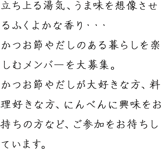 立ち上がる湯気、うま味を想像させるふくよかな香り・・・かつお節やだしのある暮らしを楽しむメンバーを大募集。かつお節やだしが大好きな方、料理好きな方、にんべんに興味をお持ちの方など、ご参加をお待ちしています。