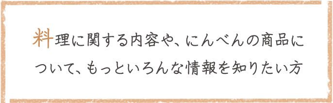 料理に関する内容や、にんべんの商品について、もっといろんな情報を知りたい方