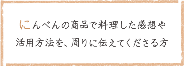 にんべんの商品で料理した感想や活用方法を、回りに伝えてくださる方