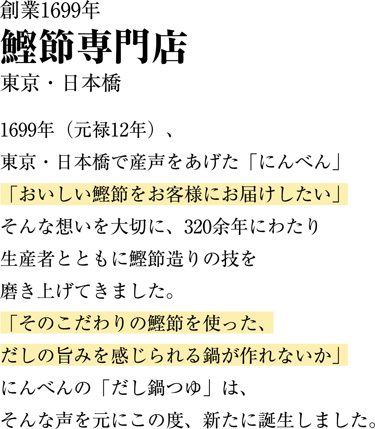 1699年（元禄12年）東京・日本橋で声をあげた「にんべん」「おいしい鰹節をお客様にお届けしたい」そんな思いを大切に、320余年にわたり生産者とともに鰹節作りの技を磨き上げてきました。「そのこだわりの鰹節をつかった、だしの旨みを感じられる鍋が作れないか」にんべんの「かつおだしなべつゆ」はそんな声を元にこの度、新たに誕生しました。