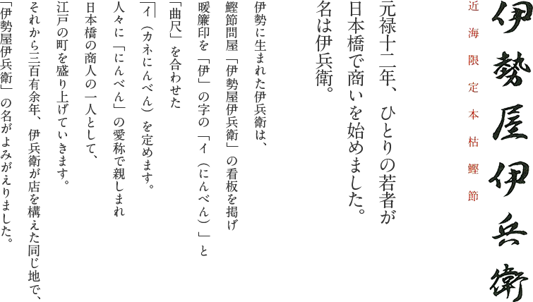 近海限定本枯鰹節 伊勢屋伊兵衛｜元禄十二年、ひとりの若者が日本橋で商いを始めました。名は伊兵衛。伊勢に生まれた伊兵衛は、鰹節問屋「伊勢屋伊兵衛」の看板を掲げ暖簾印を「伊」の字の「イ（にんべん）」と「曲尺」を合わせた イ（カネにんべん）を定めます。
人々に「にんべん」の愛称で親しまれ日本橋の商人の一人として、江戸の町を盛り上げていきます。それから三百有余年、伊兵衛が店を構えた同じ地で、「伊勢屋伊兵衛」の名がよみがえりました。