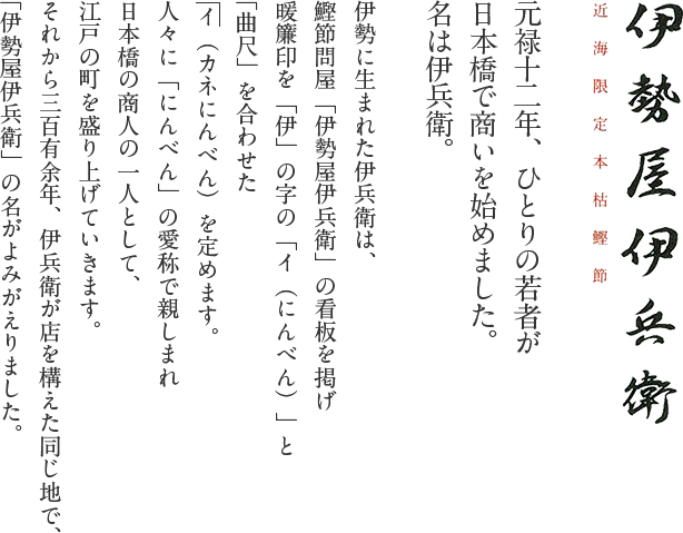 近海限定本枯鰹節 伊勢屋伊兵衛｜元禄十二年、ひとりの若者が日本橋で商いを始めました。名は伊兵衛。伊勢に生まれた伊兵衛は、鰹節問屋「伊勢屋伊兵衛」の看板を掲げ暖簾印を「伊」の字の「イ（にんべん）」と「曲尺」を合わせた イ（カネにんべん）を定めます。
人々に「にんべん」の愛称で親しまれ日本橋の商人の一人として、江戸の町を盛り上げていきます。それから三百有余年、伊兵衛が店を構えた同じ地で、「伊勢屋伊兵衛」の名がよみがえりました。