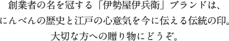 創業者の名を冠する「伊勢屋伊兵衛」ブランドは、にんべんの歴史と江戸の心意気を今に伝える伝統の印。大切な方への贈り物にどうぞ。