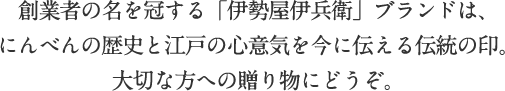 創業者の名を冠する「伊勢屋伊兵衛」ブランドは、にんべんの歴史と江戸の心意気を今に伝える伝統の印。大切な方への贈り物にどうぞ。