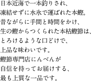 日本近海で一本釣りされ、凍結せずに水氷で運ばれた本鰹。昔ながらに手間と時間をかけ、生の鰹からつくられた本枯鰹節は、とろけるような口どけで、上品な味わいです。鰹節専門店にんべんが自信を持ってお届けする、最も上質な一品です。