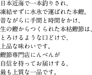 日本近海で一本釣りされ、凍結せずに水氷で運ばれた本鰹。昔ながらに手間と時間をかけ、生の鰹からつくられた本枯鰹節は、とろけるような口どけで、上品な味わいです。鰹節専門店にんべんが自信を持ってお届けする、最も上質な一品です。