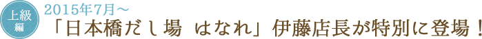 上級編 2015年7月～ 「日本橋だし場 はなれ」伊藤店長が特別に登場!