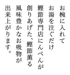 お椀に入れてお湯を注ぐだけ。鰹節専門店にんべんが創り上げた、鰹節薫る風味豊かなお吸物が出来上がります。