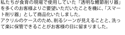 私たちが食育の現場で使用していた「透明な鰹節削り器」を多くのお客様よりご要望いただいたことを機に、「スマート削り器」として商品化いたしました。