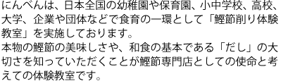 にんべんは、日本全国の幼稚園や保育園、小中学校、高校、大学、企業や団体などで食育の一環として「鰹節削り体験教室」を実施しております。