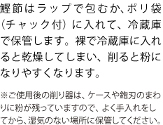 鰹節はラップで包むか、ポリ袋（チャック付）に入れて、冷蔵庫で保管します。裸で冷蔵庫に入れると乾燥してしまい、削ると粉になりやすくなります。
※ご使用後の削り器は、ケースや鉋刃のまわりに粉が残っていますので、よく手入れをしてから、湿気のない場所に保管してください。