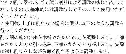 当社の削り器は、すべて試し削りによる調整の後に出荷しておりますので、基本的には調整なしでそのままご使用いただくことができます。
ご使用後、上手に削れない場合に限り、以下のような調整を行ってください。
削り器の鉋の台座を木槌でたたいて、刃を調整します。上部をたたくと刃が引っ込み、下部をたたくと刃が出ます。実際に試し削りをしながら薄く削れるように調整します。