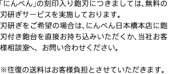 「にんべん」の刻印入り鉋刃につきましては、無料の刃研ぎサービスを実施しております。
刃研ぎをご希望の場合は、にんべん日本橋本店に鉋刃付き鉋台を直接お持ち込みいただくか、当社お客様相談室へ、お問い合わせください。
※往復の送料はお客様負担とさせていただきます。