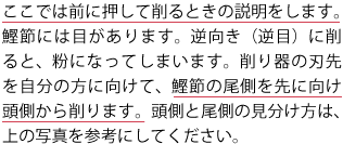 ここでは前に押して削るときの説明をします。鰹節には目があります。逆向き（逆目）に削ると、粉になってしまいます。削り器の刃先を自分の方に向けて、鰹節の尾側を先に向け頭側から削ります。頭側と尾側の見分け方は、上の写真を参考にしてください。