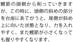 鰹節の頭側から削っていきますが、この時に、頭側の斜めの部分を台座にあてがうと、尾側が斜め上に向いた状態となり、力を入れやすく、また鰹節が小さくなっても握りやすくなります。