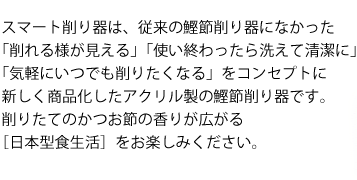 スマート削り器は、従来の鰹節削り器になかった
「削れる様が見える」「使い終わったら洗えて清潔に」
「気軽にいつでも削りたくなる」をコンセプトに
新しく商品化したアクリル製の鰹節削り器です。
削りたてのかつお節の香りが広がる
［日本型食生活］をお楽しみください。