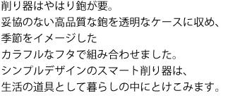 削り器はやはり鉋が要。
妥協のない高品質な鉋を透明なケースに収め、
季節をイメージした
カラフルなフタで組み合わせました。
シンプルデザインのスマート削り器は、
生活の道具として暮らしの中にとけこみます。