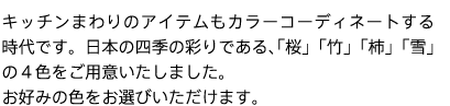 キッチンまわりのアイテムもカラーコーディネートする時代です。日本の四季の彩りである、「桜」「竹」「柿」「雪」の４色をご用意いたしました。