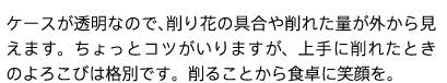 ケースが透明なので、削り花の具合や削れた量が外から見えます。ちょっとコツがいりますが、上手に削れたときのよろこびは格別です。