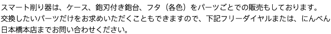 スマート削り器は、ケース、鉋刃付き鉋台、フタ（各色）をパーツごとでの販売もしております。
交換したいパーツだけをお求めいただくこともできますので、下記フリーダイヤルまたは、にんべん日本橋本店までお問い合わせください。
