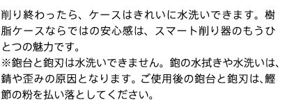 削り終わったら、ケースはきれいに水洗いできます。樹脂ケースならではの安心感は、スマート削り器のもうひとつの魅力です。