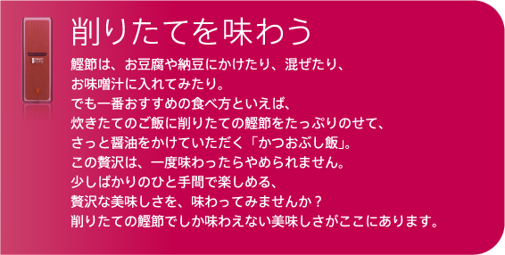 この贅沢は、一度味わったらやめられません。
少しばかりのひと手間で楽しめる、
贅沢な美味しさを、味わってみませんか？
削りたての鰹節でしか味わえない美味しさがここにあります。