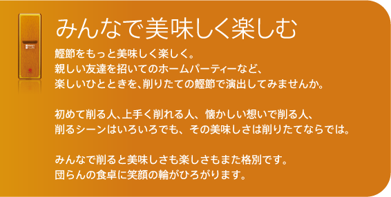 初めて削る人、上手く削れる人、懐かしい想いで削る人、
削るシーンはいろいろでも、その美味しさは削りたてならでは。

みんなで削ると美味しさも楽しさもまた格別です。
団らんの食卓に笑顔の輪がひろがります。