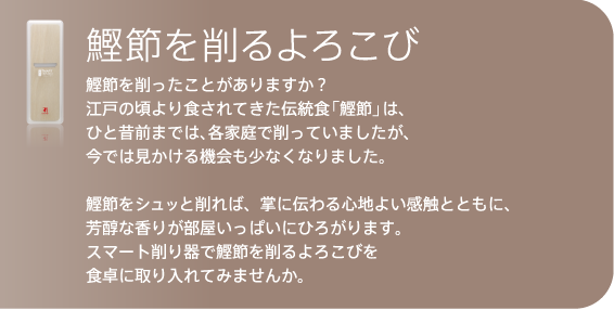 鰹節をシュッと削れば、掌に伝わる心地よい感触とともに、
芳醇な香りが部屋いっぱいにひろがります。
スマート削り器で鰹節を削るよろこびを
食卓に取り入れてみませんか。